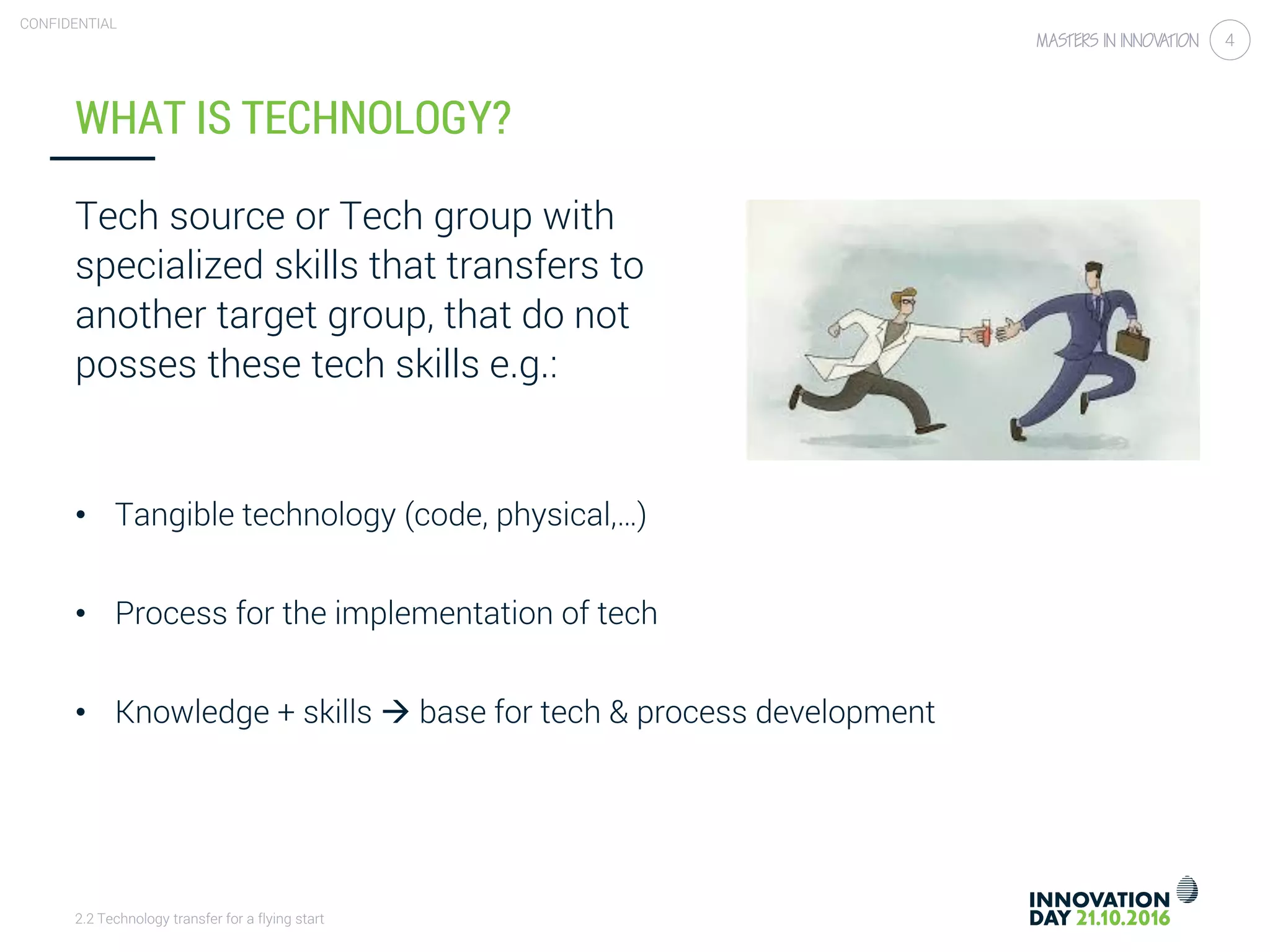 2.2 Technology transfer for a flying start
CONFIDENTIAL
4
WHAT IS TECHNOLOGY?
Tech source or Tech group with
specialized skills that transfers to
another target group, that do not
posses these tech skills e.g.:
• Tangible technology (code, physical,…)
• Process for the implementation of tech
• Knowledge + skills  base for tech & process development
 