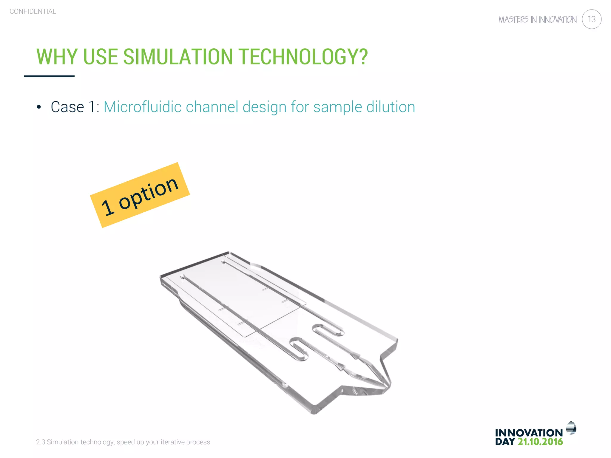 2.3 Simulation technology, speed up your iterative process
CONFIDENTIAL
13
WHY USE SIMULATION TECHNOLOGY?
• Case 1: Microfluidic channel design for sample dilution
 