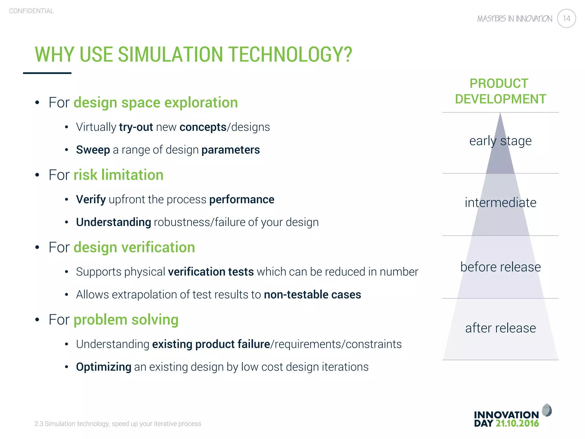 2.3 Simulation technology, speed up your iterative process
CONFIDENTIAL
14
WHY USE SIMULATION TECHNOLOGY?
• For design space exploration
• Virtually try-out new concepts/designs
• Sweep a range of design parameters
• For risk limitation
• Verify upfront the process performance
• Understanding robustness/failure of your design
• For design verification
• Supports physical verification tests which can be reduced in number
• Allows extrapolation of test results to non-testable cases
• For problem solving
• Understanding existing product failure/requirements/constraints
• Optimizing an existing design by low cost design iterations
PRODUCT
DEVELOPMENT
early stage
intermediate
before release
after release
 