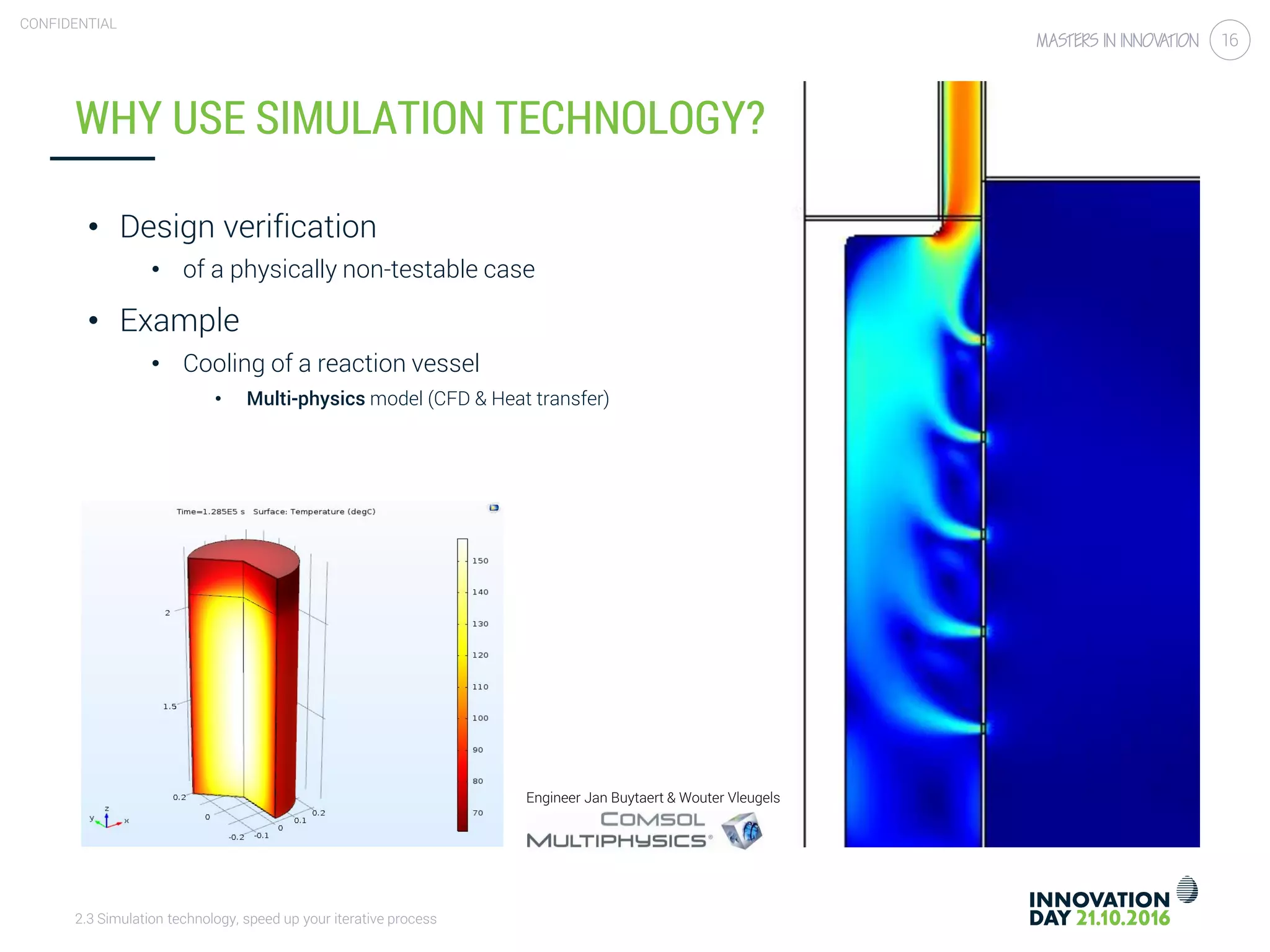2.3 Simulation technology, speed up your iterative process
CONFIDENTIAL
16
WHY USE SIMULATION TECHNOLOGY?
• Design verification
• of a physically non-testable case
• Example
• Cooling of a reaction vessel
• Multi-physics model (CFD & Heat transfer)
Engineer Jan Buytaert & Wouter Vleugels
 