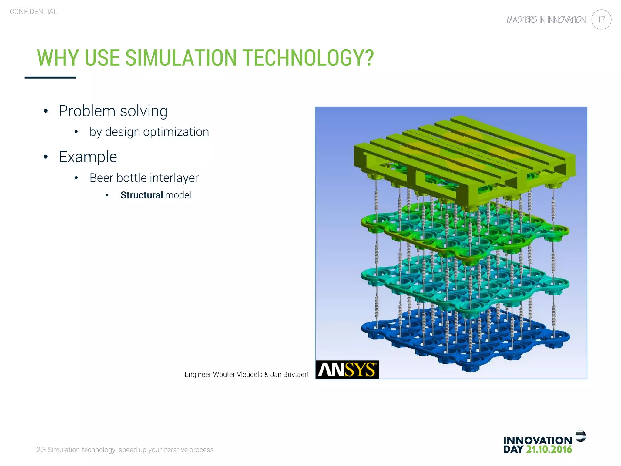 2.3 Simulation technology, speed up your iterative process
CONFIDENTIAL
17
WHY USE SIMULATION TECHNOLOGY?
• Problem solving
• by design optimization
• Example
• Beer bottle interlayer
• Structural model
Engineer Wouter Vleugels & Jan Buytaert
 