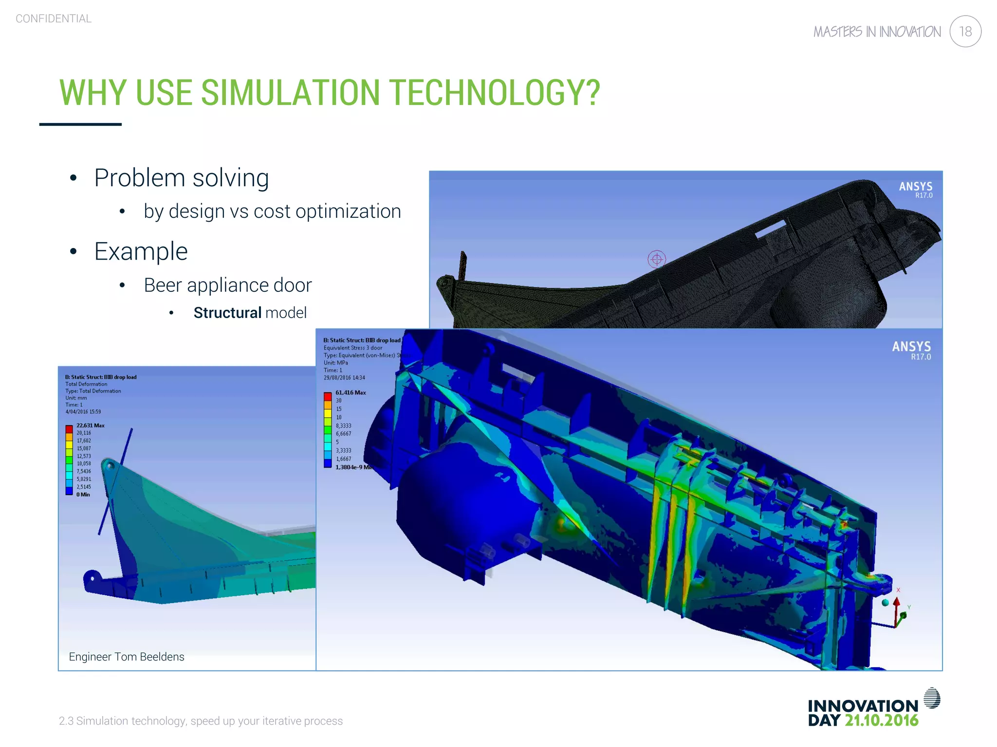 2.3 Simulation technology, speed up your iterative process
CONFIDENTIAL
18
WHY USE SIMULATION TECHNOLOGY?
• Problem solving
• by design vs cost optimization
• Example
• Beer appliance door
• Structural model
Engineer Tom Beeldens
 