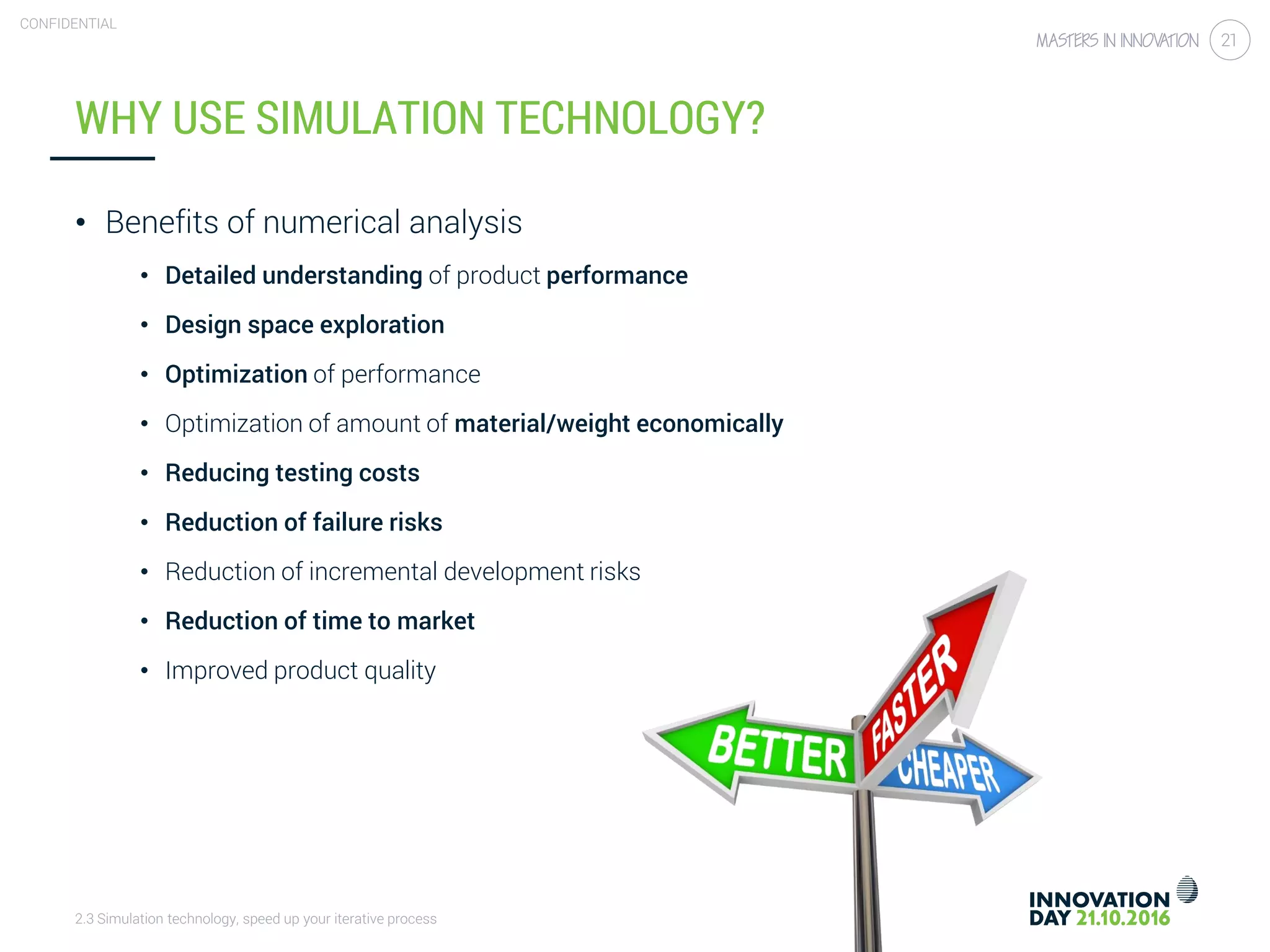 2.3 Simulation technology, speed up your iterative process
CONFIDENTIAL
21
WHY USE SIMULATION TECHNOLOGY?
• Benefits of numerical analysis
• Detailed understanding of product performance
• Design space exploration
• Optimization of performance
• Optimization of amount of material/weight economically
• Reducing testing costs
• Reduction of failure risks
• Reduction of incremental development risks
• Reduction of time to market
• Improved product quality
 