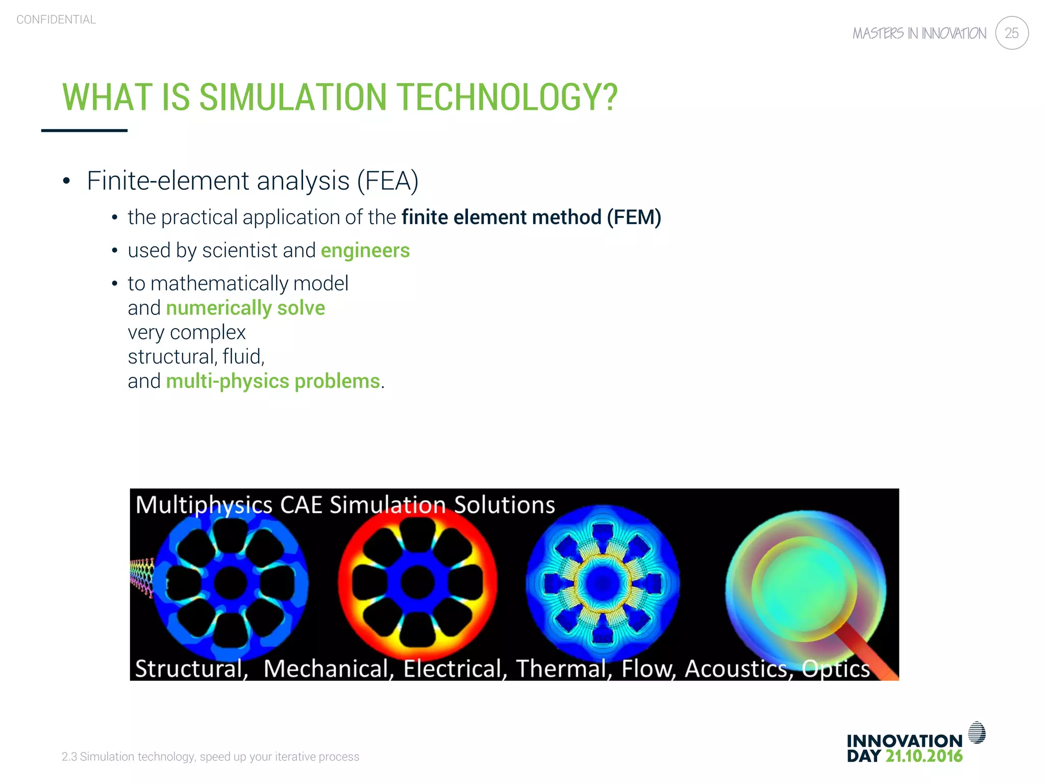 2.3 Simulation technology, speed up your iterative process
CONFIDENTIAL
25
WHAT IS SIMULATION TECHNOLOGY?
• Finite-element analysis (FEA)
• the practical application of the finite element method (FEM)
• used by scientist and engineers
• to mathematically model
and numerically solve
very complex
structural, fluid,
and multi-physics problems.
 