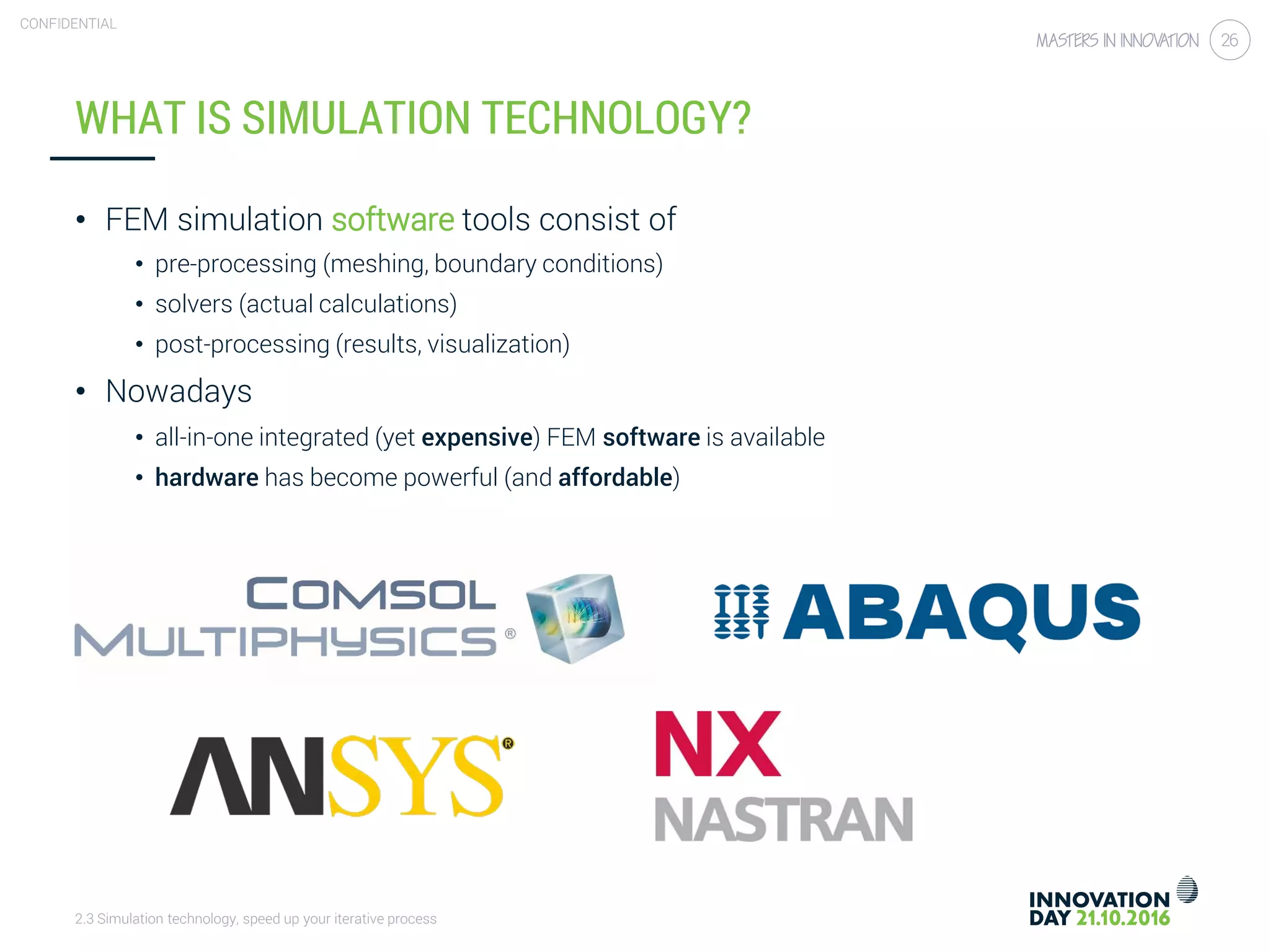 2.3 Simulation technology, speed up your iterative process
CONFIDENTIAL
26
WHAT IS SIMULATION TECHNOLOGY?
• FEM simulation software tools consist of
• pre-processing (meshing, boundary conditions)
• solvers (actual calculations)
• post-processing (results, visualization)
• Nowadays
• all-in-one integrated (yet expensive) FEM software is available
• hardware has become powerful (and affordable)
 