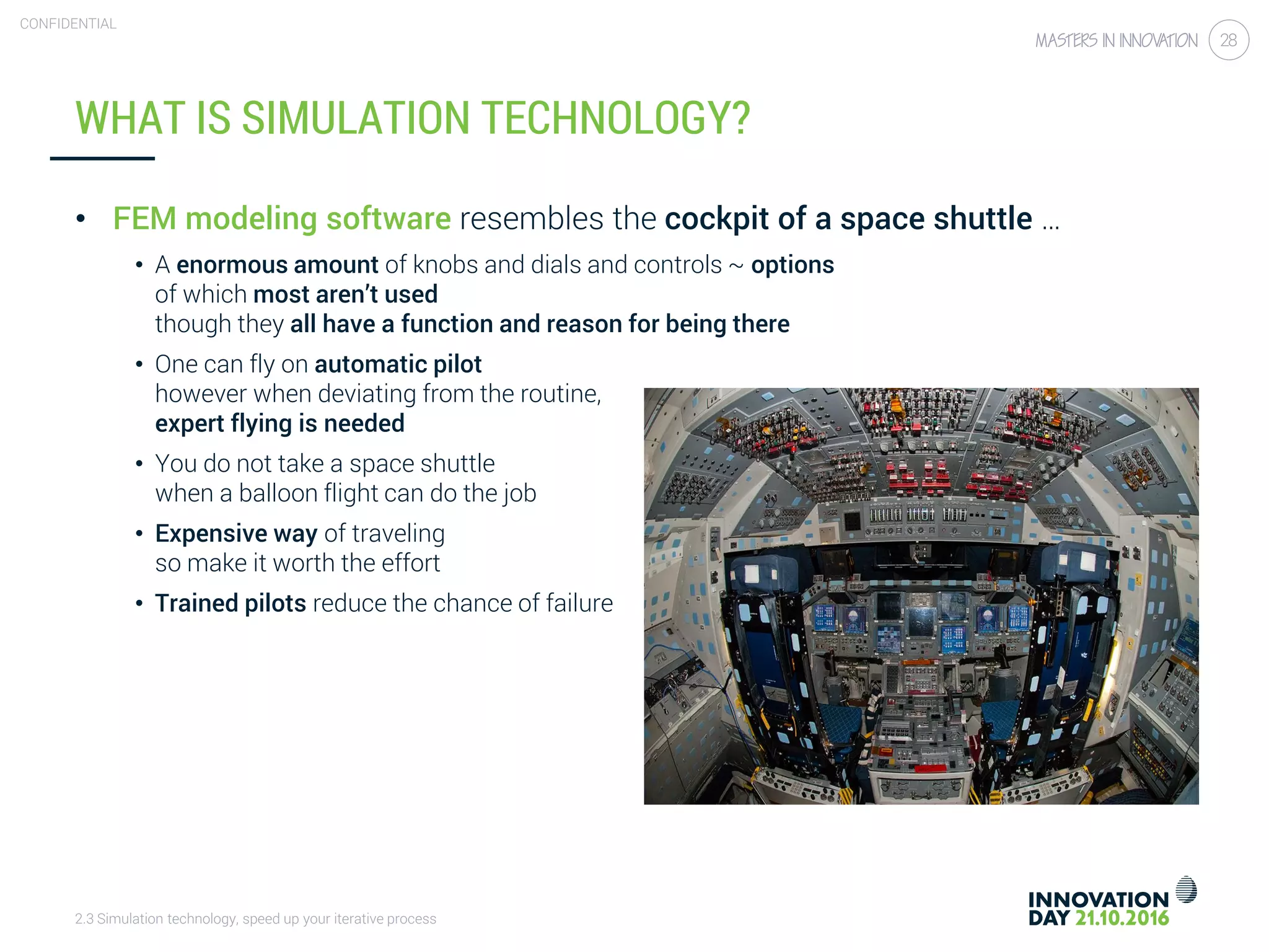 2.3 Simulation technology, speed up your iterative process
CONFIDENTIAL
28
WHAT IS SIMULATION TECHNOLOGY?
• FEM modeling software resembles the cockpit of a space shuttle …
• A enormous amount of knobs and dials and controls ~ options
of which most aren’t used
though they all have a function and reason for being there
• One can fly on automatic pilot
however when deviating from the routine,
expert flying is needed
• You do not take a space shuttle
when a balloon flight can do the job
• Expensive way of traveling
so make it worth the effort
• Trained pilots reduce the chance of failure
 