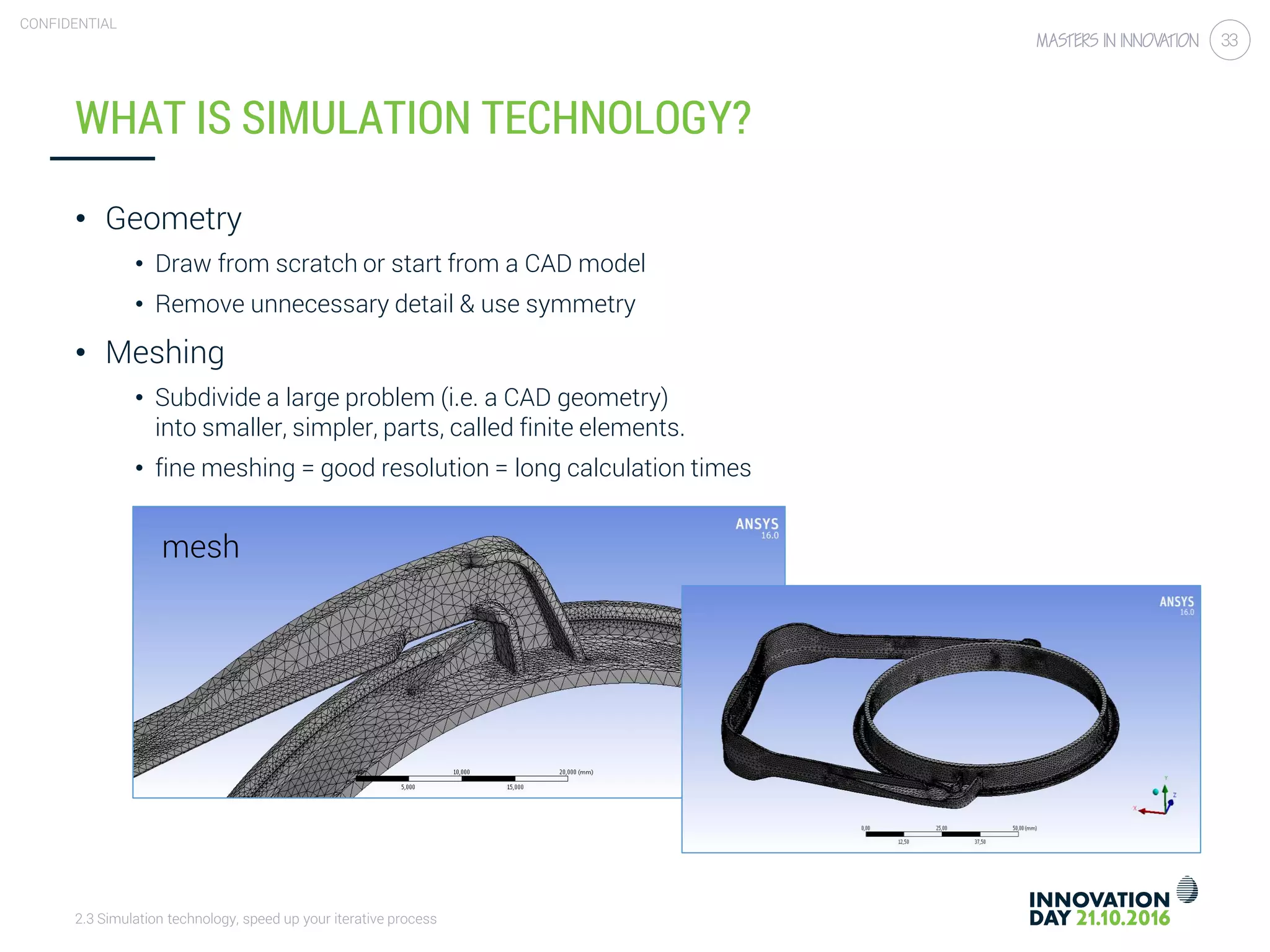 2.3 Simulation technology, speed up your iterative process
CONFIDENTIAL
33
WHAT IS SIMULATION TECHNOLOGY?
• Geometry
• Draw from scratch or start from a CAD model
• Remove unnecessary detail & use symmetry
• Meshing
• Subdivide a large problem (i.e. a CAD geometry)
into smaller, simpler, parts, called finite elements.
• fine meshing = good resolution = long calculation times
mesh
 