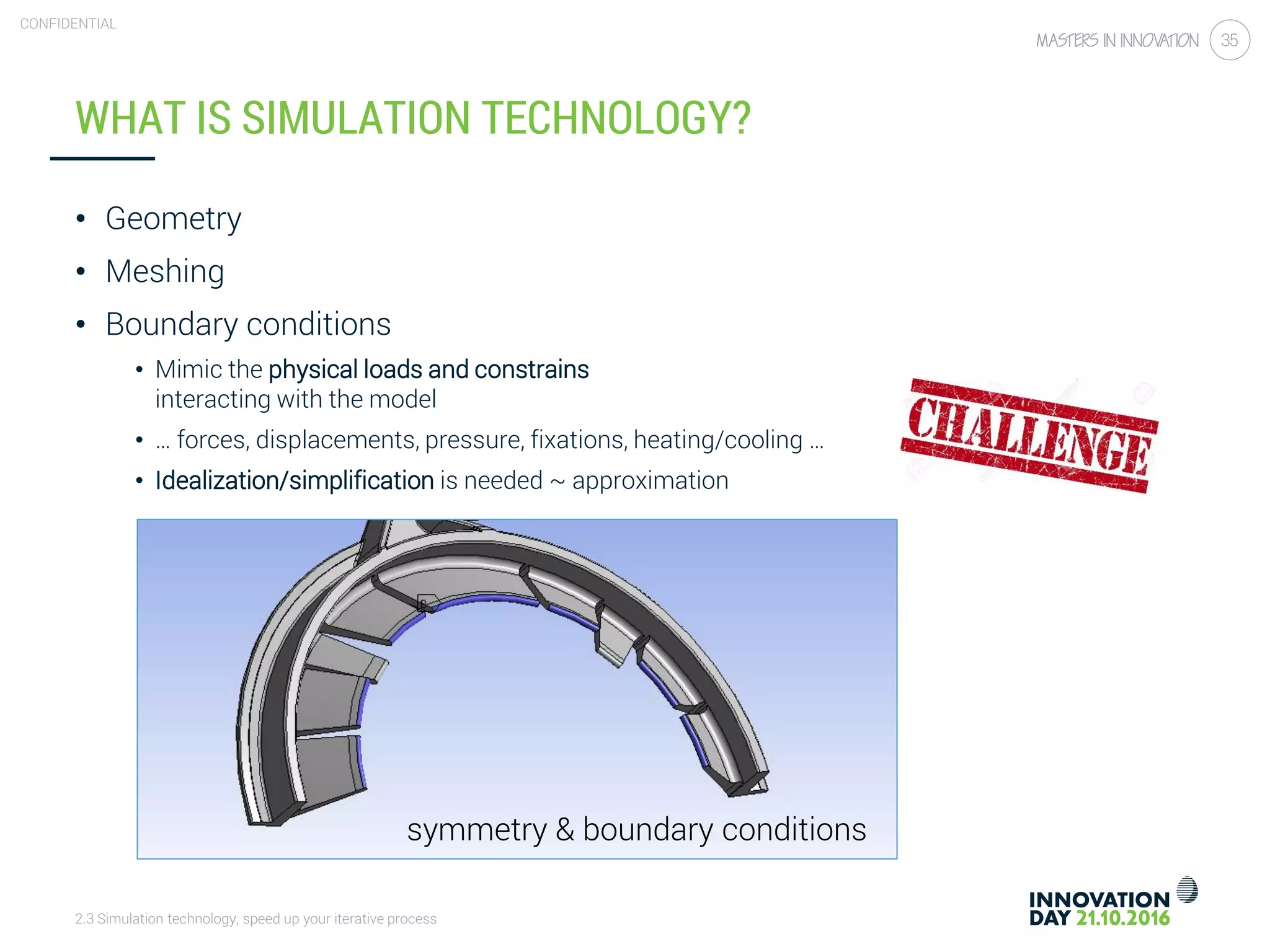 2.3 Simulation technology, speed up your iterative process
CONFIDENTIAL
35
WHAT IS SIMULATION TECHNOLOGY?
• Geometry
• Meshing
• Boundary conditions
• Mimic the physical loads and constrains
interacting with the model
• … forces, displacements, pressure, fixations, heating/cooling …
• Idealization/simplification is needed ~ approximation
symmetry & boundary conditions
 
