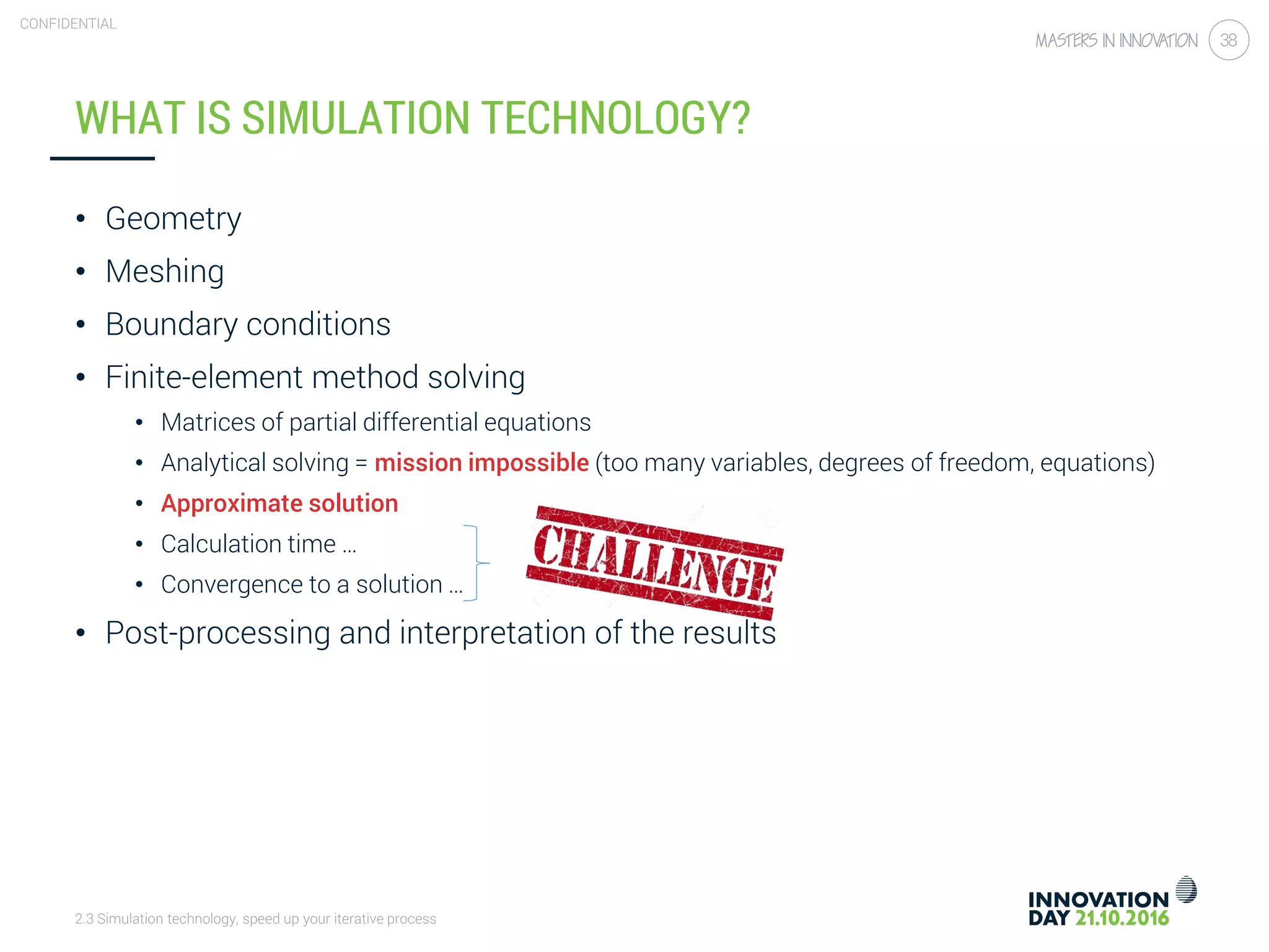2.3 Simulation technology, speed up your iterative process
CONFIDENTIAL
38
WHAT IS SIMULATION TECHNOLOGY?
• Geometry
• Meshing
• Boundary conditions
• Finite-element method solving
• Matrices of partial differential equations
• Analytical solving = mission impossible (too many variables, degrees of freedom, equations)
• Approximate solution
• Calculation time …
• Convergence to a solution …
• Post-processing and interpretation of the results
 