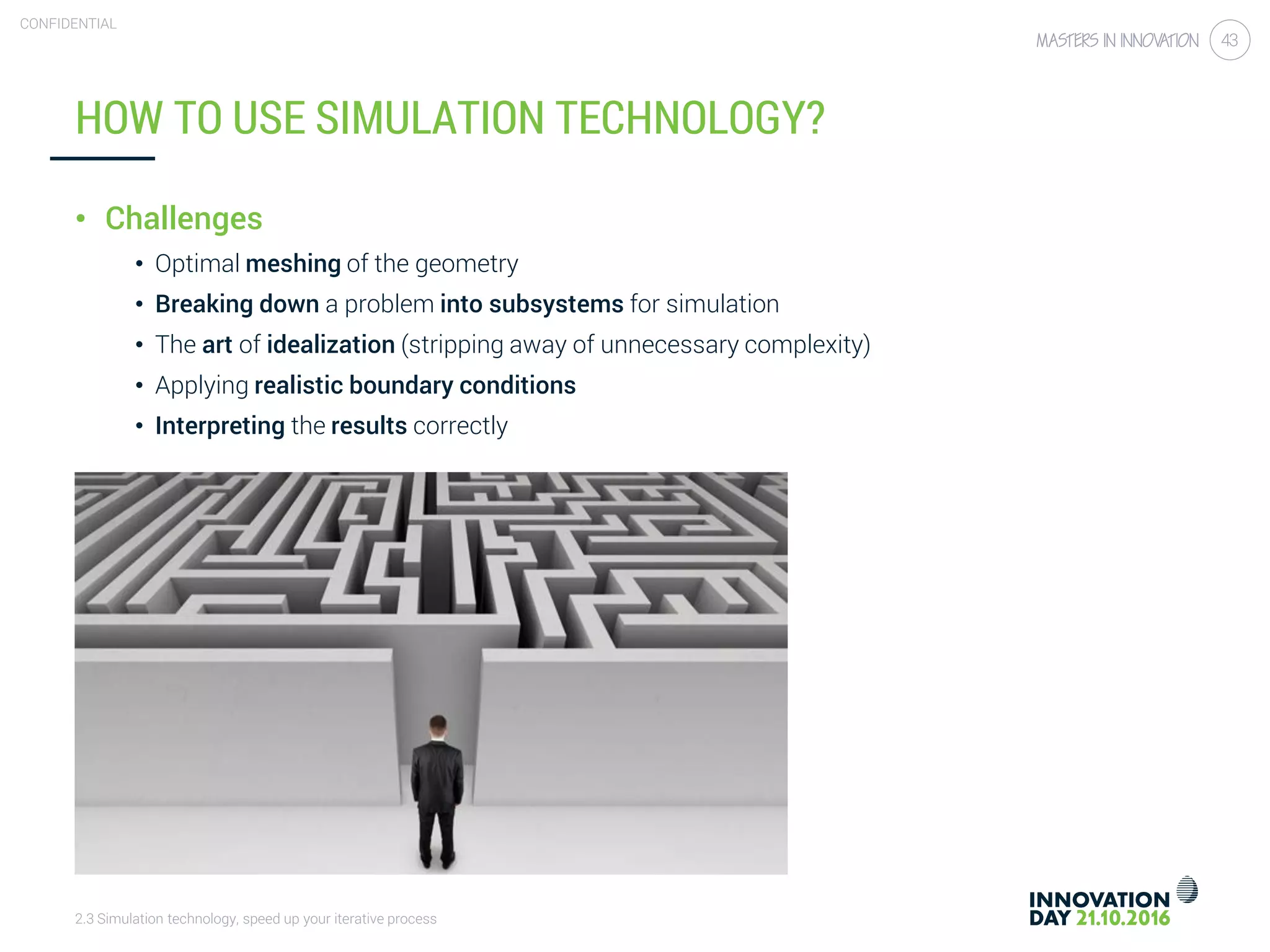 2.3 Simulation technology, speed up your iterative process
CONFIDENTIAL
43
HOW TO USE SIMULATION TECHNOLOGY?
• Challenges
• Optimal meshing of the geometry
• Breaking down a problem into subsystems for simulation
• The art of idealization (stripping away of unnecessary complexity)
• Applying realistic boundary conditions
• Interpreting the results correctly
 