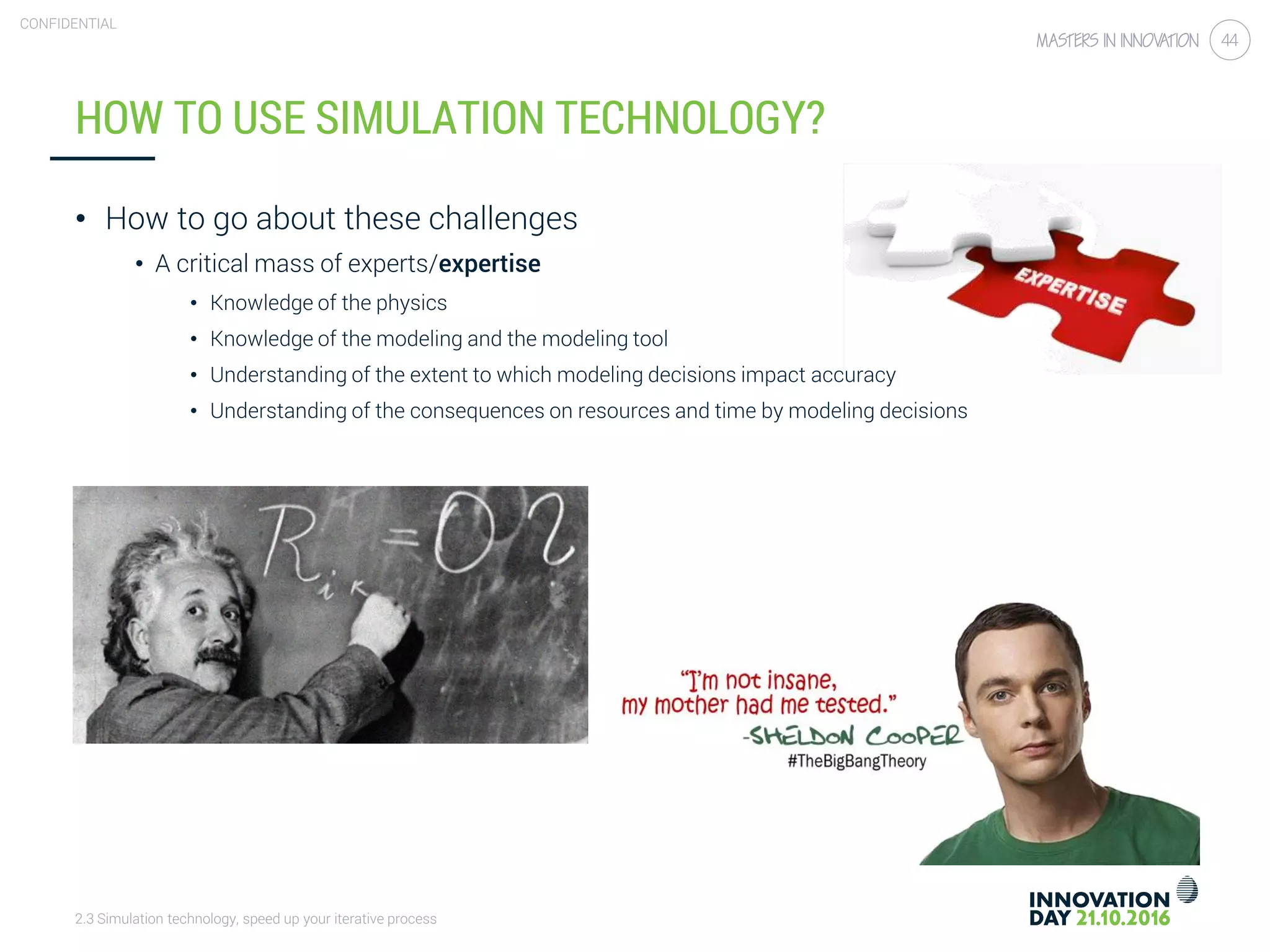 2.3 Simulation technology, speed up your iterative process
CONFIDENTIAL
44
HOW TO USE SIMULATION TECHNOLOGY?
• How to go about these challenges
• A critical mass of experts/expertise
• Knowledge of the physics
• Knowledge of the modeling and the modeling tool
• Understanding of the extent to which modeling decisions impact accuracy
• Understanding of the consequences on resources and time by modeling decisions
 