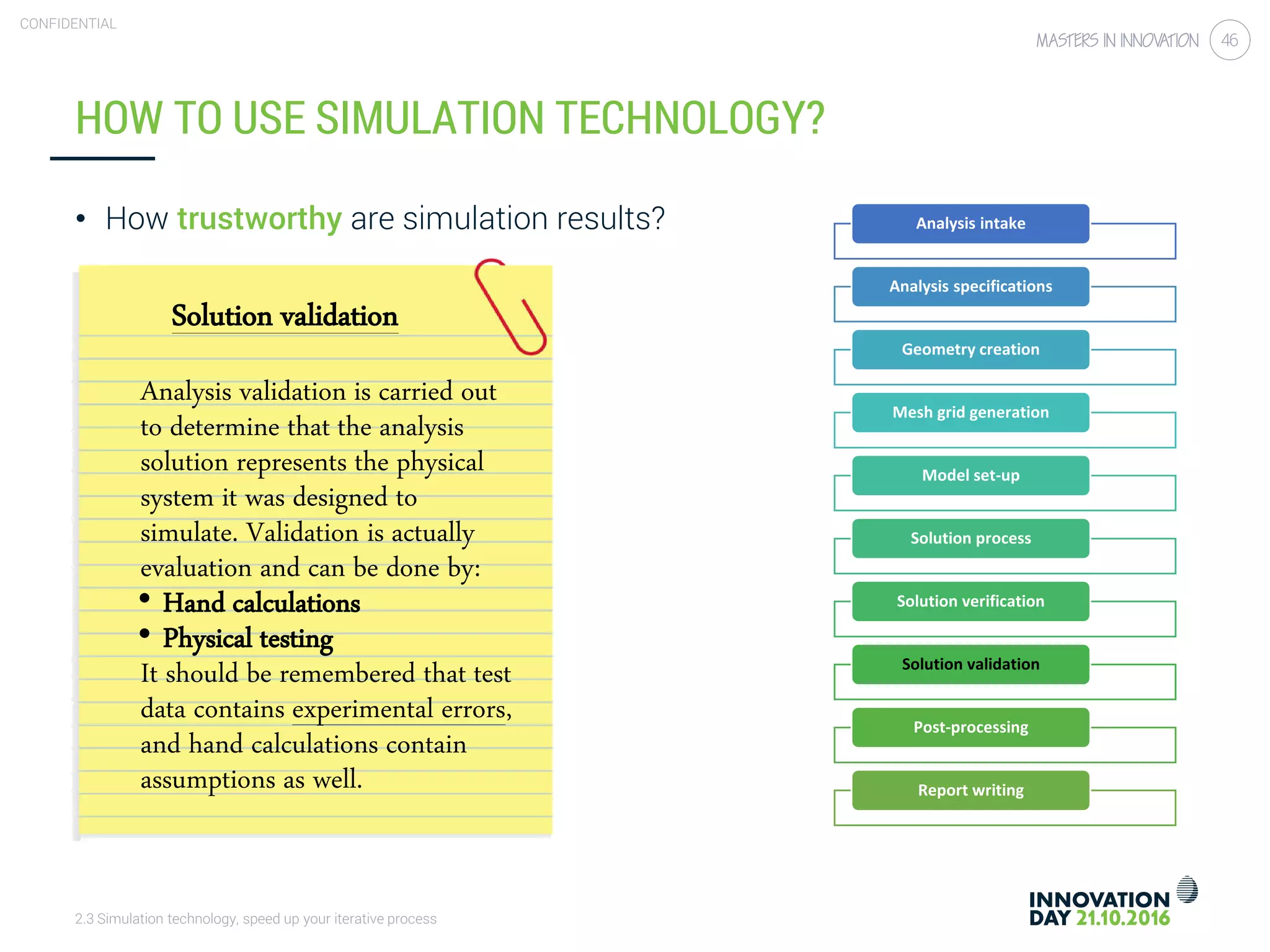 2.3 Simulation technology, speed up your iterative process
CONFIDENTIAL
46
HOW TO USE SIMULATION TECHNOLOGY?
• How trustworthy are simulation results?
Solution validation
Analysis validation is carried out
to determine that the analysis
solution represents the physical
system it was designed to
simulate. Validation is actually
evaluation and can be done by:
• Hand calculations
• Physical testing
It should be remembered that test
data contains experimental errors,
and hand calculations contain
assumptions as well.
Analysis intake
Analysis specifications
Geometry creation
Mesh grid generation
Model set-up
Solution process
Solution verification
Solution validation
Post-processing
Report writing
 