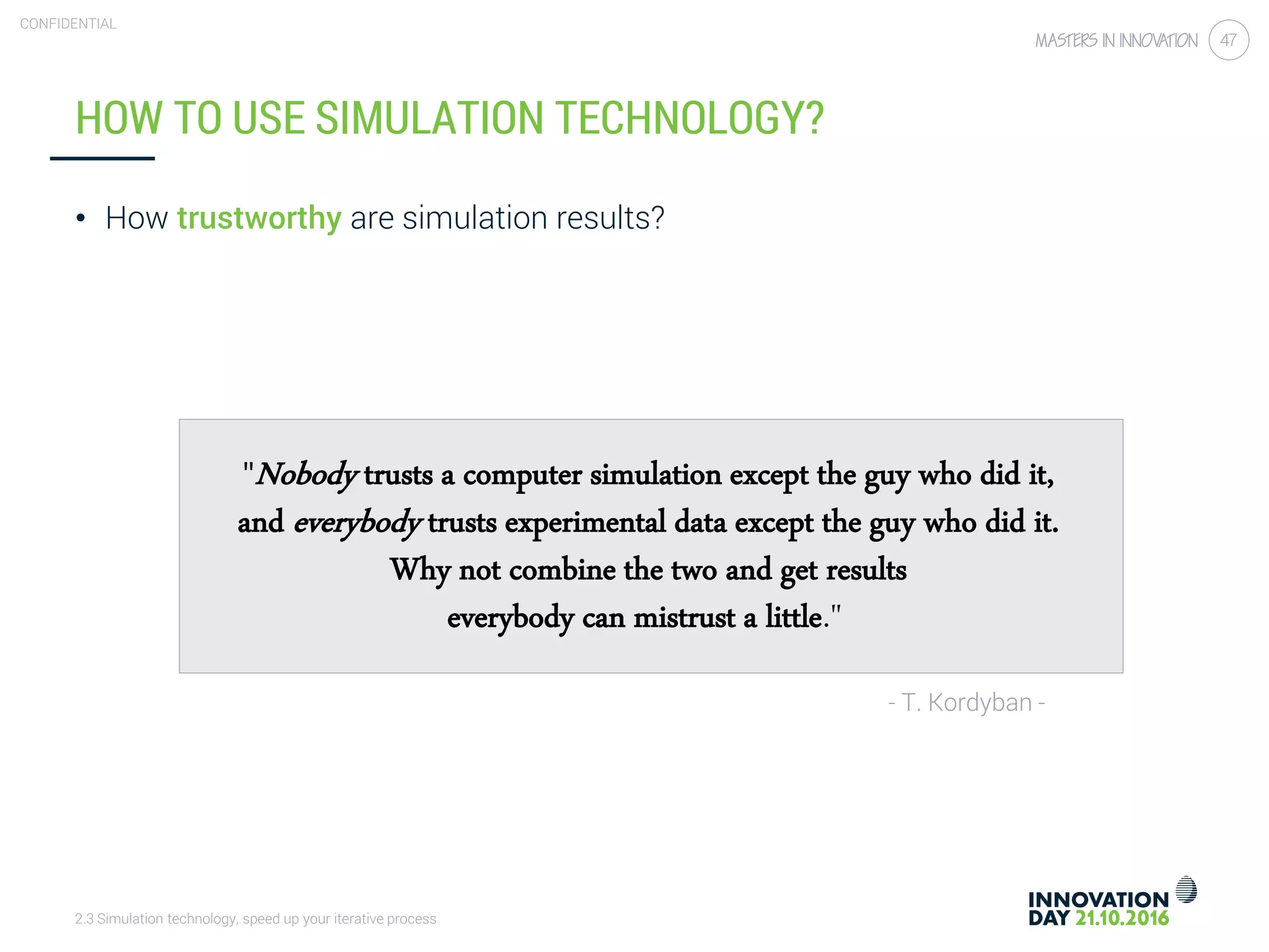 2.3 Simulation technology, speed up your iterative process
CONFIDENTIAL
47
HOW TO USE SIMULATION TECHNOLOGY?
"Nobody trusts a computer simulation except the guy who did it,
and everybody trusts experimental data except the guy who did it.
Why not combine the two and get results
everybody can mistrust a little."
- T. Kordyban -
• How trustworthy are simulation results?
 