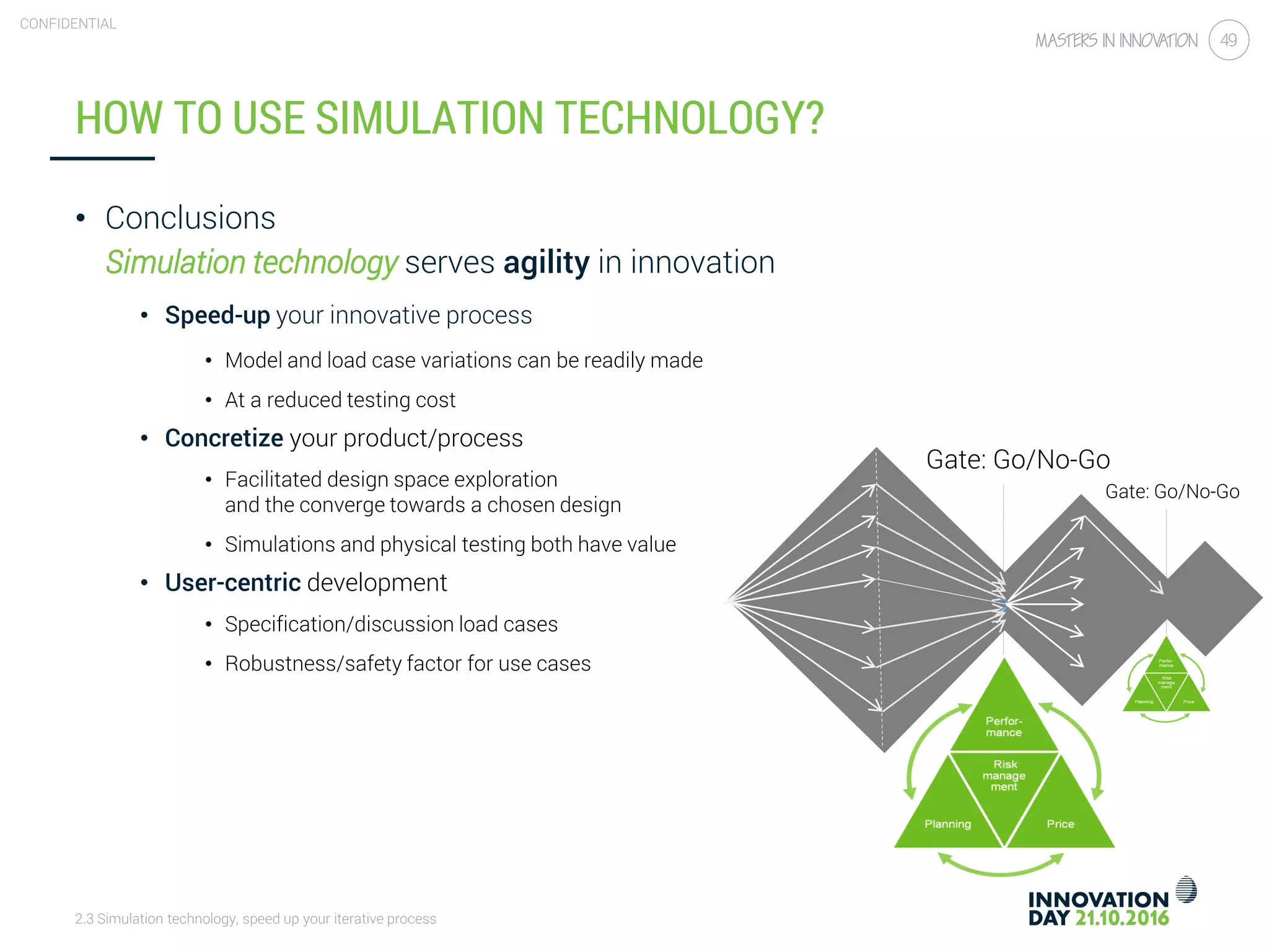 2.3 Simulation technology, speed up your iterative process
CONFIDENTIAL
49
HOW TO USE SIMULATION TECHNOLOGY?
• Conclusions
Simulation technology serves agility in innovation
• Speed-up your innovative process
• Model and load case variations can be readily made
• At a reduced testing cost
• Concretize your product/process
• Facilitated design space exploration
and the converge towards a chosen design
• Simulations and physical testing both have value
• User-centric development
• Specification/discussion load cases
• Robustness/safety factor for use cases
Gate: Go/No-Go
Gate: Go/No-Go
 