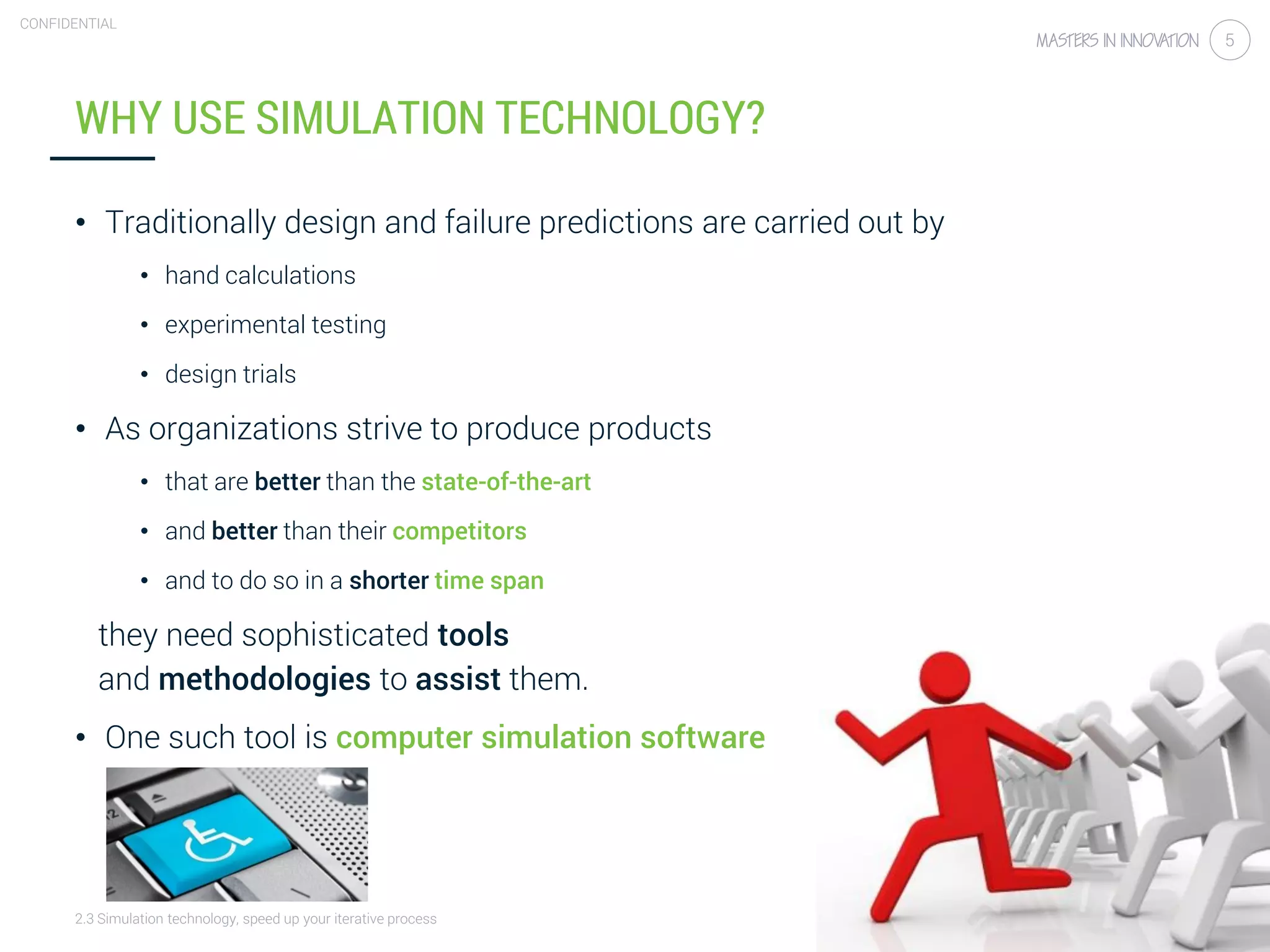 2.3 Simulation technology, speed up your iterative process
CONFIDENTIAL
5
WHY USE SIMULATION TECHNOLOGY?
• Traditionally design and failure predictions are carried out by
• hand calculations
• experimental testing
• design trials
• As organizations strive to produce products
• that are better than the state-of-the-art
• and better than their competitors
• and to do so in a shorter time span
they need sophisticated tools
and methodologies to assist them.
• One such tool is computer simulation software
 