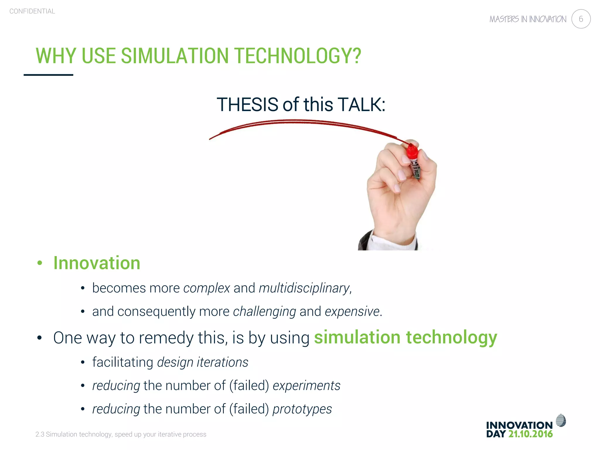 2.3 Simulation technology, speed up your iterative process
CONFIDENTIAL
6
THESIS of this TALK:
• Innovation
• becomes more complex and multidisciplinary,
• and consequently more challenging and expensive.
• One way to remedy this, is by using simulation technology
• facilitating design iterations
• reducing the number of (failed) experiments
• reducing the number of (failed) prototypes
WHY USE SIMULATION TECHNOLOGY?
 