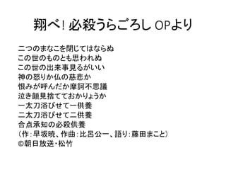 翔べ! 必殺うらごろし OPより
二つのまなこを閉じてはならぬ
この世のものとも思われぬ
この世の出来事見るがいい
神の怒りか仏の慈悲か
恨みが呼んだか摩訶不思議
泣き顔見捨てておかりょうか
一太刀浴びせて一供養
二太刀浴びせて二供養
合点承知の必殺供養
（作：早坂暁、作曲：比呂公一、語り：藤田まこと）
©朝日放送・松竹
 