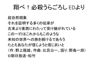 翔べ！必殺うらごろし EDより
超自然現象
それを証明する多くの伝承が
古来より東西にわたって受け継がれている
この一行はこれからもこのような
未知の世界への旅を続けるであろう
たとえあなたが信じようと信じまいと
（作：野上龍雄、作曲：比呂公一、語り：野島一郎）
©朝日放送・松竹
 