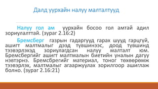 Далд уурхайн налуу малталтууд
Налуу гол ам уурхайн босоо гол амтай адил
зориулалттай. (зураг 2.16:2)
Бремсберг газрын гадаргууд гарах шууд гарцгүй,
ашигт малтмалыг дээд түвшинээс, доод түвшинд
тээвэрлэхэд зориулагдсан налуу малталт юм.
Бремсбергийг ашигт малтмалын биетийн уналын дагуу
нэвтэрнэ. Бремсбрегийг материал, тоног төхөөрөмж
тээвэрлэх, малтмалыг агааржуулах зорилгоор ашиглаж
болно. (зураг 2.16:21)
 