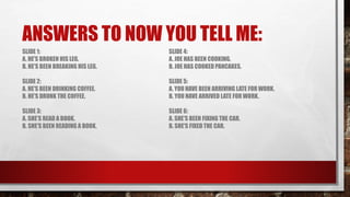 ANSWERS TO NOW YOU TELL ME:
SLIDE 1:
A. HE'S BROKEN HIS LEG.
B. HE'S BEEN BREAKING HIS LEG.
SLIDE 2:
A. HE'S BEEN DRINKING COFFEE.
B. HE'S DRUNK THE COFFEE.
SLIDE 3:
A. SHE'S READ A BOOK.
B. SHE'S BEEN READING A BOOK.
SLIDE 4:
A. JOE HAS BEEN COOKING.
B. JOE HAS COOKED PANCAKES.
SLIDE 5:
A. YOU HAVE BEEN ARRIVING LATE FOR WORK.
B. YOU HAVE ARRIVED LATE FOR WORK.
SLIDE 6:
A. SHE'S BEEN FIXING THE CAR.
B. SHE'S FIXED THE CAR.
 