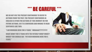 *** BE CAREFUL ***
WE DO NOT USE THE PRESENT CONTINUOUS TO REFER TO
ACTIONS FROM THE PAST. THE PRESENT CONTINUOUS IN
ENGLISH IS EITHER FOR ACTIONS AT THIS MOMENT OR FOR
FUTURE ACTIONS, SO IT IS CONFUSING AND WRONG TO HEAR
SENTENCES LIKE THIS:
“I AM WORKING HERE FOR 5 YEARS.” WHAAAATTTTT????
RIGHT NOW? FOR 5 YEARS INTO THE FUTURE? HOW? WHAT?
WHEN? YOU SHOULD SAY, “I’VE BEEN WORKING HERE FOR 5
YEARS.”
 