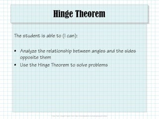 Hinge Theorem
The student is able to (I can):
• Analyze the relationship between angles and the sides
opposite them
• Use the Hinge Theorem to solve problems
 