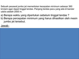 Sebuah pesawat jumbo jet memerlukan kecepatan minimum sebesar 360
km/jam agar dapat tinggal landas. Panjang landas pacu yang ada di bandar
udara adalah 2000 m.
a) Berapa waktu yang diperlukan sebelum tinggal landas ?
b) Berapa percepatan minimum yang harus dihasilkan oleh mesin
jumbo jet tersebut.
Jawab :
s
m
100
s3600
m1000
360
jam
km
360vm2000xx0v oo 
a). Untuk menghitung percepatan gunakan persamaan (5) :
2
2
o
2
o
2
o
2
o
2
s
m
5,2
)2000(2
0100
)xx(2
vv
a
)xx(a2vv







Variabel yang sudah diketahui 3 :
 