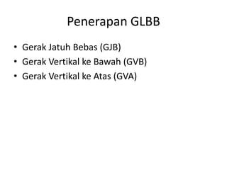 Penerapan GLBB
• Gerak Jatuh Bebas (GJB)
• Gerak Vertikal ke Bawah (GVB)
• Gerak Vertikal ke Atas (GVA)
 