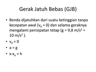 Gerak Jatuh Bebas (GJB)
• Benda dijatuhkan dari suatu ketinggian tanpa
kecepatan awal (v0 = 0) dan selama geraknya
mengalami percepatan tetap (g = 9,8 m/s2 =
10 m/s2 ).
• v0 = 0
• a = g
• x-xo = h
 