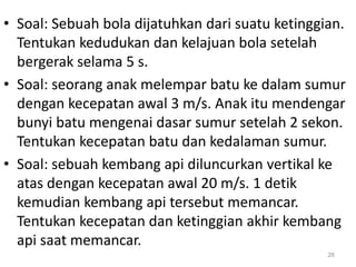 • Soal: Sebuah bola dijatuhkan dari suatu ketinggian.
Tentukan kedudukan dan kelajuan bola setelah
bergerak selama 5 s.
• Soal: seorang anak melempar batu ke dalam sumur
dengan kecepatan awal 3 m/s. Anak itu mendengar
bunyi batu mengenai dasar sumur setelah 2 sekon.
Tentukan kecepatan batu dan kedalaman sumur.
• Soal: sebuah kembang api diluncurkan vertikal ke
atas dengan kecepatan awal 20 m/s. 1 detik
kemudian kembang api tersebut memancar.
Tentukan kecepatan dan ketinggian akhir kembang
api saat memancar.
26
 