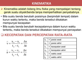 KINEMATIKA
 Kinematika adalah bidang ilmu fisika yang mempelajari tentang
gerak suatu obyek/benda tanpa memperhatikan penyebabnya
 KECEPATAN DAN PERCEPATAN RATA-RATA
• Bila suatu benda berubah posisinya (berpindah tempat) dalam
kurun waktu tertentu, maka benda tersebut dikatakan
mempunyai kecepatan
• Bila suatu benda berubah kecepatannya dalam kurun waktu
tertentu, maka benda tersebut dikatakan mempunyai percepatan
t
v
tt
vv
a
t
x
tt
xx
v
12
12
12
12












x1 = posisi awal
x2 = posisi akhir
v1 = kecepatan awal
v2 = kecepatan akhir
t1 = waktu awal
t2 = waktu akhir
 