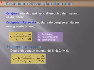 Kecepatan Rata-rata adalah rate pergeseran dalam
selang waktu tertentu:
Kelajuan adalah Jarak yang ditempuh dalam selang
waktu tertentu:
v : kecepatan
r : rate pergeseran
t : selang waktu
Diperoleh dengan mengambil limit Δt  0.
t
r
tt
rr
vr






12
12
t
r
tt
rr
v
ttt
s






 0
12
12
limlim
12
 