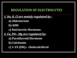 REGULATION OF ELECTROLYTES
1. Na, K, Cl are mainly regulated by :
a) Aldosterone
b) ADH
c) Natriuretic Hormone.
2. Ca, PO4 ,Mg are regulated by:
a) Parathyroid Hormone
b) Calcitonin
c) 1-25 (OH)2 cholecalciferol
 