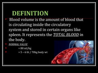 DEFINITION

Blood volume is the amount of blood that
is circulating inside the circulatory
system and stored in certain organs like
spleen. It represents the TOTAL BLOOD in
the body.
 NORMAL VALUE
 = 80 ml/kg
 = 5 – 6 lit / 70kg body wt
 