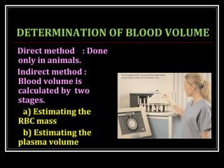 DETERMINATION OF BLOOD VOLUME
Direct method : Done
only in animals.
Indirect method :
Blood volume is
calculated by two
stages.
a) Estimating the
RBC mass
b) Estimating the
plasma volume
 