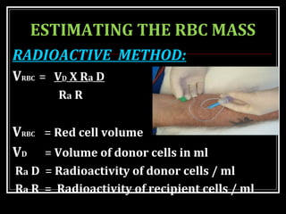 ESTIMATING THE RBC MASS
RADIOACTIVE METHOD:
VRBC = VD X Ra D
Ra R
VRBC = Red cell volume
VD = Volume of donor cells in ml
Ra D = Radioactivity of donor cells / ml
Ra R = Radioactivity of recipient cells / ml
 