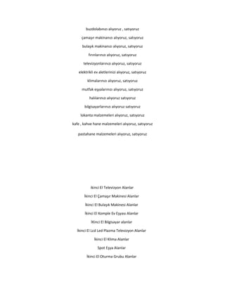 buzdolabınızı alıyoruz , satıyoruz
çamaşır makinanızı alıyoruz, satıyoruz
bulaşık makinanızı alıyoruz, satıyoruz
fırınlarınızı alıyoruz, satıyoruz
televizyonlarınızı alıyoruz, satıyoruz
elektrikli ev aletlerinizi alıyoruz, satıyoruz
klimalarınızı alıyoruz, satıyoruz
mutfak eşyalarınızı alıyoruz, satıyoruz
halılarınızı alıyoruz satıyoruz
bilgisayarlarınızı alıyoruz satıyoruz
lokanta malzemeleri alıyoruz, satıyoruz
kafe , kahve hane malzemeleri alıyoruz, satıyoruz
pastahane malzemeleri alıyoruz, satıyoruz
ikinci El Televizyon Alanlar
İkinci El Çamaşır Makinesi Alanlar
İkinci El Bulaşık Makinesi Alanlar
İkinci El Komple Ev Eşyası Alanlar
İKinci El Bilgisayar alanlar
İkinci El Lcd Led Plazma Televizyon Alanlar
İkinci El Klima Alanlar
Spot Eşya Alanlar
İkinci El Oturma Grubu Alanlar
 