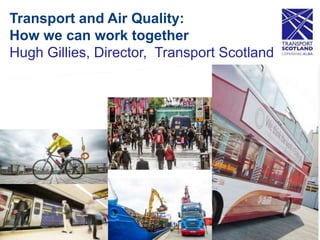 Transport and Air Quality:
How we can work together
Hugh Gillies, Director, Transport Scotland
 