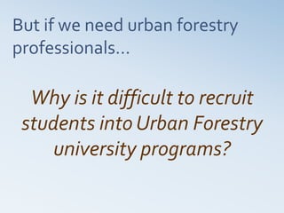 But if we need urban forestry
professionals…
Why is it difficult to recruit
students into Urban Forestry
university programs?
 