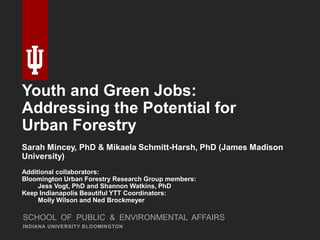 Youth and Green Jobs:
Addressing the Potential for
Urban Forestry
Sarah Mincey, PhD & Mikaela Schmitt-Harsh, PhD (James Madison
University)
Additional collaborators:
Bloomington Urban Forestry Research Group members:
Jess Vogt, PhD and Shannon Watkins, PhD
Keep Indianapolis Beautiful YTT Coordinators:
Molly Wilson and Ned Brockmeyer
INDIANA UNIVERSITY BLOOMINGTON
SCHOOL OF PUBLIC & ENVIRONMENTAL AFFAIRS
 