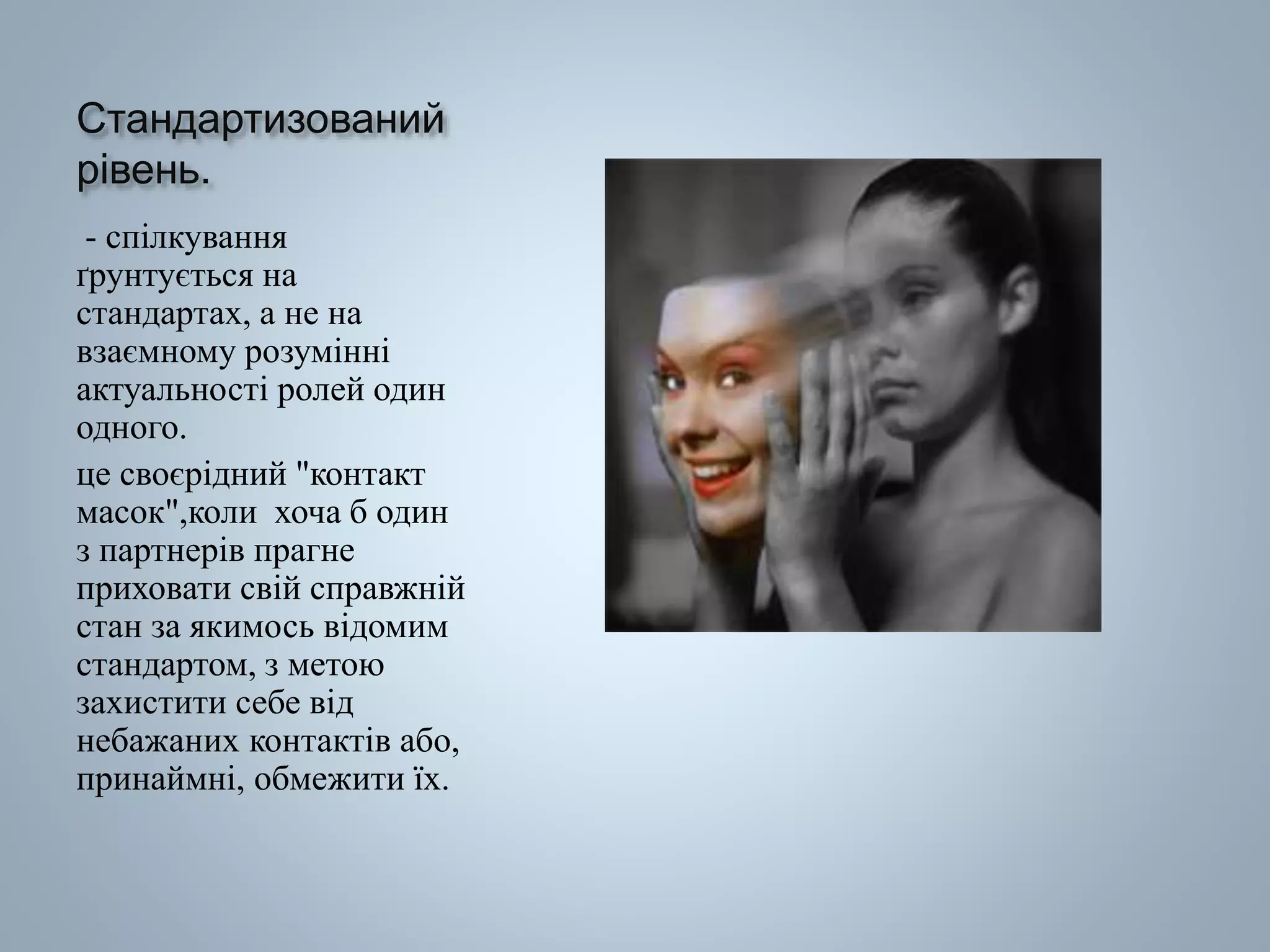 Стандартизований
рівень.
- спілкування
ґрунтується на
стандартах, а не на
взаємному розумінні
актуальності ролей один
одного.
це своєрідний "контакт
масок",коли хоча б один
з партнерів прагне
приховати свій справжній
стан за якимось відомим
стандартом, з метою
захистити себе від
небажаних контактів або,
принаймні, обмежити їх.
 