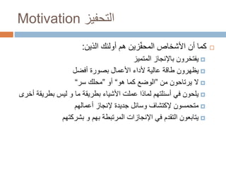 Motivation ‫التحفيز‬
‫أولئك‬ ‫هم‬ ‫زين‬ّ‫ف‬‫المح‬ ‫األشخاص‬ ‫أن‬ ‫كما‬‫الذين‬:
‫المتميز‬ ‫باإلنجاز‬ ‫يفتخرون‬
‫أفضل‬ ‫بصورة‬ ‫األعمال‬ ‫ألداء‬ ‫عالية‬ ‫طاقة‬ ‫يظهرون‬
‫يرتاحون‬ ‫ال‬‫من‬”‫هو‬ ‫كما‬ ‫الوضع‬“‫أو‬”‫محلك‬‫سر‬“
‫بطري‬ ‫ليس‬ ‫و‬ ‫ما‬ ‫بطريقة‬ ‫األشياء‬ ‫عملت‬ ‫لماذا‬ ‫أسئلتهم‬ ‫في‬ ‫يلحون‬‫أخرى‬ ‫قة‬
‫متحمسون‬‫إلكتشاف‬‫أعمالهم‬ ‫إلنجاز‬ ‫جديدة‬ ‫وسائل‬
‫بشركتهم‬ ‫و‬ ‫بهم‬ ‫المرتبطة‬ ‫اإلنجازات‬ ‫في‬ ‫التقدم‬ ‫يتابعون‬
 