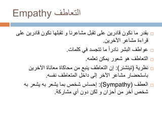 Empathy ‫التعاطف‬
‫قادر‬ ‫نكون‬ ‫تقبلها‬ ‫و‬ ‫مشاعرنا‬ ‫تقبل‬ ‫على‬ ‫قادرين‬ ‫نكون‬ ‫ما‬ ‫بقدر‬‫على‬ ‫ين‬
‫مشاعر‬ ‫قراءة‬‫اآلخرين‬.
‫كلمات‬ ‫في‬ ‫تتجسد‬ ‫ما‬ ً‫ا‬‫نادر‬ ‫البشر‬ ‫عواطف‬.
‫تعلمه‬ ‫يمكن‬ ‫شعور‬ ‫هو‬ ‫التعاطف‬.
‫نظرية‬(‫تيتشنر‬:)‫اآلخرين‬ ‫معاناة‬ ‫محاكاة‬ ‫من‬ ‫ينبع‬ ‫التعاطف‬ ‫إن‬
‫نفسه‬ ‫المتعاطف‬ ‫داخل‬ ‫إلى‬ ‫اآلخر‬ ‫مشاعر‬ ‫باستحضار‬.
‫العطف‬((Sympathy:‫يشعر‬ ‫بما‬ ‫شخص‬ ‫إحساس‬‫به‬‫يشعر‬‫به‬
‫مشاركة‬ ‫أي‬ ‫دون‬ ‫لكن‬ ‫و‬ ‫أحزان‬ ‫من‬ ‫آخر‬ ‫شخص‬.
 