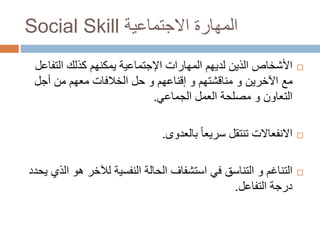 Social Skill ‫االجتماعية‬ ‫المهارة‬
‫المهارات‬ ‫لديهم‬ ‫الذين‬ ‫األشخاص‬‫اإلجتماعية‬‫التف‬ ‫كذلك‬ ‫يمكنهم‬‫اعل‬
‫أجل‬ ‫من‬ ‫معهم‬ ‫الخالفات‬ ‫حل‬ ‫و‬ ‫إقناعهم‬ ‫و‬ ‫مناقشتهم‬ ‫و‬ ‫اآلخرين‬ ‫مع‬
‫الجماعي‬ ‫العمل‬ ‫مصلحة‬ ‫و‬ ‫التعاون‬.
‫بالعدوى‬ ً‫ا‬‫سريع‬ ‫تنتقل‬ ‫االنفعاالت‬.
‫ه‬ ‫لآلخر‬ ‫النفسية‬ ‫الحالة‬ ‫استشفاف‬ ‫في‬ ‫التناسق‬ ‫و‬ ‫التناغم‬‫يحدد‬ ‫الذي‬ ‫و‬
‫التفاعل‬ ‫درجة‬.
 