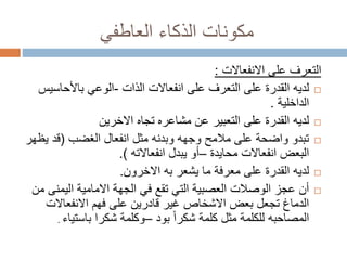 ‫العاطفي‬ ‫الذكاء‬ ‫مكونات‬
‫على‬ ‫التعرف‬‫االنفعاالت‬:
‫انفعاالت‬ ‫على‬ ‫التعرف‬ ‫على‬ ‫القدرة‬ ‫لديه‬‫الذات‬-‫باألحاسي‬ ‫الوعي‬‫س‬
‫الداخلية‬.
‫االخرين‬ ‫تجاه‬ ‫مشاعره‬ ‫عن‬ ‫التعبير‬ ‫على‬ ‫القدرة‬ ‫لديه‬
‫انفعال‬ ‫مثل‬ ‫وبدنه‬ ‫وجهه‬ ‫مالمح‬ ‫على‬ ‫واضحة‬ ‫تبدو‬‫الغضب‬(‫يظ‬ ‫قد‬‫هر‬
‫انفعاالت‬ ‫البعض‬‫محايدة‬–‫يبدل‬ ‫أو‬‫انفعاالته‬.)
‫يشعر‬ ‫ما‬ ‫معرفة‬ ‫على‬ ‫القدرة‬ ‫لديه‬‫به‬‫االخرون‬.
‫اليمن‬ ‫االمامية‬ ‫الجهة‬ ‫في‬ ‫تقع‬ ‫التي‬ ‫العصبية‬ ‫الوصالت‬ ‫عجز‬ ‫أن‬‫من‬ ‫ى‬
‫االنفعاالت‬ ‫فهم‬ ‫على‬ ‫قادرين‬ ‫غير‬ ‫االشخاص‬ ‫بعض‬ ‫تجعل‬ ‫الدماغ‬
ً‫ا‬‫شكر‬ ‫كلمة‬ ‫مثل‬ ‫للكلمة‬ ‫المصاحبه‬‫بود‬–‫شكرا‬ ‫وكلمة‬‫باستياء‬.
 
