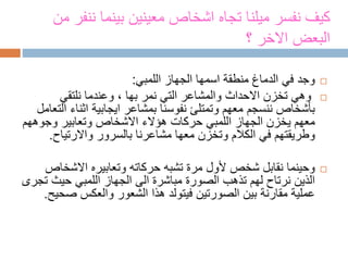 ‫من‬ ‫ننفر‬ ‫بينما‬ ‫معينين‬ ‫اشخاص‬ ‫تجاه‬ ‫ميلنا‬ ‫نفسر‬ ‫كيف‬
‫؟‬ ‫االخر‬ ‫البعض‬
‫الجهاز‬ ‫اسمها‬ ‫منطقة‬ ‫الدماغ‬ ‫في‬ ‫وجد‬‫اللمبي‬:
‫نمر‬ ‫التي‬ ‫والمشاعر‬ ‫االحداث‬ ‫تخزن‬ ‫وهي‬‫بها‬‫نلتقي‬ ‫وعندما‬ ،
‫اثناء‬ ‫ايجابية‬ ‫بمشاعر‬ ‫نفوسنا‬ ‫وتمتلئ‬ ‫معهم‬ ‫ننسجم‬ ‫بأشخاص‬‫التعامل‬
‫الجهاز‬ ‫يخزن‬ ‫معهم‬‫اللمبي‬‫االشخاص‬ ‫هؤالء‬ ‫حركات‬‫وتعابير‬‫وجوهه‬‫م‬
‫واالرتياح‬ ‫بالسرور‬ ‫مشاعرنا‬ ‫معها‬ ‫وتخزن‬ ‫الكالم‬ ‫في‬ ‫وطريقتهم‬.
‫حركاته‬ ‫تشبه‬ ‫مرة‬ ‫ألول‬ ‫شخص‬ ‫نقابل‬ ‫وحينما‬‫وتعابيره‬‫االشخا‬‫ص‬
‫الجهاز‬ ‫الى‬ ‫مباشرة‬ ‫الصورة‬ ‫تذهب‬ ‫لهم‬ ‫نرتاح‬ ‫الذين‬‫اللمبي‬‫حيث‬‫تجرى‬
‫ص‬ ‫والعكس‬ ‫الشعور‬ ‫هذا‬ ‫فيتولد‬ ‫الصورتين‬ ‫بين‬ ‫مقارنة‬ ‫عملية‬‫حيح‬.
 