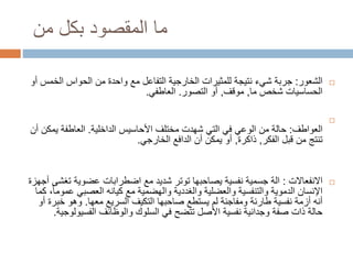 ‫من‬ ‫بكل‬ ‫المقصود‬ ‫ما‬
‫الشعور‬:‫جربة‬‫ال‬ ‫الحواس‬ ‫من‬ ‫واحدة‬ ‫مع‬ ‫التفاعل‬ ‫الخارجية‬ ‫للمثيرات‬ ‫نتيجة‬ ‫شيء‬‫أو‬ ‫خمس‬
‫ما‬ ‫شخص‬ ‫الحساسيات‬,‫موقف‬,‫التصور‬ ‫أو‬.‫العاطفي‬.

‫العواطف‬:‫األحاسيس‬ ‫مختلف‬ ‫شهدت‬ ‫التي‬ ‫في‬ ‫الوعي‬ ‫من‬ ‫حالة‬‫الداخلية‬.‫ي‬ ‫العاطفة‬‫أن‬ ‫مكن‬
‫الفكر‬ ‫قبل‬ ‫من‬ ‫تنتج‬,‫ذاكرة‬,‫الخارجي‬ ‫الدافع‬ ‫أن‬ ‫يمكن‬ ‫أو‬.
‫االنفعاالت‬:‫ت‬ ‫عضوية‬ ‫اضطرابات‬ ‫مع‬ ‫شديد‬ ‫توتر‬ ‫يصاحبها‬ ‫نفسية‬ ‫جسمية‬ ‫الة‬‫أجهزة‬ ‫غشى‬
‫العصبي‬ ‫كيانه‬ ‫مع‬ ‫والهضمية‬ ‫والغددية‬ ‫والعضلية‬ ‫والتنفسية‬ ‫الدموية‬ ‫اإلنسان‬‫كما‬ ،ً‫ا‬‫عموم‬
‫السريع‬ ‫التكيف‬ ‫صاحبها‬ ‫يستطع‬ ‫لم‬ ‫ومفاجئة‬ ‫طارئة‬ ‫نفسية‬ ‫أزمة‬ ‫أنه‬‫معها‬.‫خ‬ ‫وهو‬‫أو‬ ‫برة‬
‫والوظائف‬ ‫السلوك‬ ‫في‬ ‫تتضح‬ ‫األصل‬ ‫نفسية‬ ‫وجدانية‬ ‫صفة‬ ‫ذات‬ ‫حالة‬‫الفسيو‬‫لوجية‬.
 