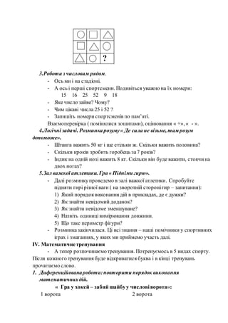 ?
3.Робота з числовим рядом.
- Ось ми і на стадіоні.
- А ось і перші спортсмени. Подивіться уважно на їх номери:
15 16 25 52 9 18
- Яке число зайве? Чому?
- Чим цікаві числа 25 і 52 ?
- Запишіть номериспортсменів по пам’яті.
Взаємоперевірка ( помінялися зошитами), оцінювання « +», « - ».
4.Логічні задачі. Розминка розуму« Де сила не візьме, там розум
допоможе».
- Штанга важить 50 кг і ще стільки ж. Скільки важить половина?
- Скільки кроків зробить горобець за7 років?
- Індик на одній нозі важить 8 кг. Скільки він буде важити, стоячина
двох ногах?
5.Зал важкої атлетики. Гра « Підніми гирю».
- Далі розминкупроведемо в залі важкої атлетики. Спробуйте
підняти гирі різної ваги ( на зворотній сторонігир – запитання):
1) Який порядоквиконання дій в прикладах, де є дужки?
2) Як знайти невідомий доданок?
3) Як знайти невідоме зменшуване?
4) Назвіть одиницівимірювання довжини.
5) Що таке периметр фігури?
- Розминказакінчилася. Ці всі знання – наші помічники у спортивних
іграх і змаганнях, у яких ми приймемо участь далі.
IV. Математичнетренування
- А тепер розпочинаємотренування. Потренуємось в 5 видах спорту.
Після кожного тренування буде відкриватися буква і в кінці тренувань
прочитаємо слово.
1. Диференційованаробота:повторити порядок виконання
математичнихдій.
« Гра у хокей – забий шайбуу числовіворота»:
1 ворота 2 ворота
 