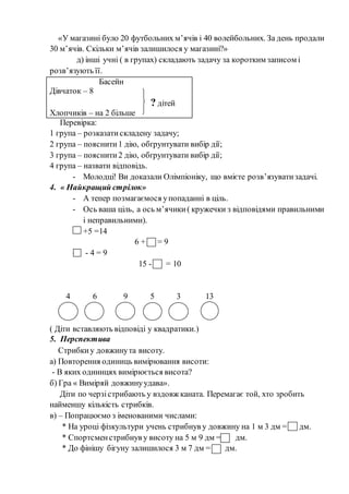 «У магазині було 20 футбольних м’ячів і 40 волейбольних. За день продали
30 м’ячів. Скільки м’ячів залишилося у магазині?»
д) інші учні ( в групах) складають задачу за коротким записом і
розв’язують її.
Басейн
Дівчаток – 8
? дітей
Хлопчиків – на 2 більше
Перевірка:
1 група – розказатискладену задачу;
2 група – пояснити1 дію, обґрунтувати вибір дії;
3 група – пояснити2 дію, обґрунтувати вибір дії;
4 група – назвати відповідь.
- Молодці! Ви доказали Олімпіоніку, що вмієте розв’язуватизадачі.
4. « Найкращий стрілок»
- А тепер позмагаємося упопаданні в ціль.
- Ось ваша ціль, а ось м’ячики( кружечки з відповідями правильними
і неправильними).
+5 =14
6 + = 9
- - 4 = 9
15 - = 10
4 6 9 5 3 13
( Діти вставляють відповіді у квадратики.)
5. Перспектива
Стрибкиу довжинута висоту.
а) Повторення одиниць вимірювання висоти:
- В яких одиницях вимірюється висота?
б) Гра « Виміряй довжинуудава».
Діти по черзістрибають у вздовж каната. Перемагає той, хто зробить
найменшу кількість стрибків.
в) – Попрацюємо з іменованими числами:
* На уроці фізкультури учень стрибнув у довжину на 1 м 3 дм = дм.
* Спортсменстрибнув у висоту на 5 м 9 дм = дм.
* До фінішу бігуну залишилося 3 м 7 дм = дм.
 