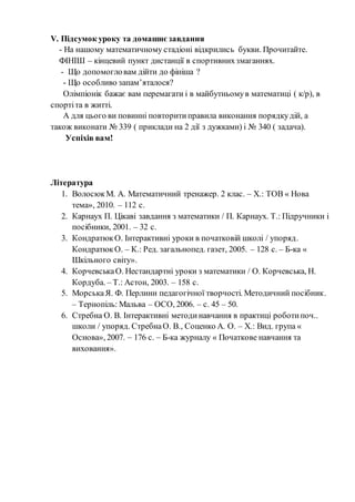V. Підсумок уроку та домашнє завдання
- На нашому математичному стадіоні відкрились букви. Прочитайте.
ФІНІШ – кінцевий пункт дистанції в спортивнихзмаганнях.
- Що допомогловам дійти до фініша ?
- Що особливо запам’яталося?
Олімпіонік бажає вам перемагати і в майбутньомув математиці ( к/р), в
спортіта в житті.
А для цього ви повинні повторитиправила виконання порядкудій, а
також виконати № 339 ( приклади на 2 дії з дужками) і № 340 ( задача).
Успіхів вам!
Література
1. ВолосюкМ. А. Математичний тренажер. 2 клас. – Х.: ТОВ « Нова
тема», 2010. – 112 с.
2. Карнаух П. Цікаві завдання з математики / П. Карнаух. Т.: Підручники і
посібники, 2001. – 32 с.
3. КондратюкО. Інтерактивні уроки в початковій школі / упоряд.
КондратюкО. – К.: Ред. загальнопед. газет, 2005. – 128 с. – Б-ка «
Шкільного світу».
4. КорчевськаО. Нестандартні уроки з математики / О. Корчевська, Н.
Кордуба. – Т.: Астон, 2003. – 158 с.
5. МорськаЯ. Ф. Перлини педагогічної творчості. Методичний посібник.
– Тернопіль: Мальва – ОСО, 2006. – с. 45 – 50.
6. Стребна О. В. Інтерактивні методинавчання в практиці роботипоч..
школи / упоряд. СтребнаО. В., Соценко А. О. – Х.: Вид. група «
Основа», 2007. – 176 с. – Б-ка журналу « Початкове навчання та
виховання».
 